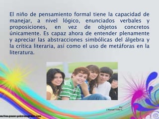 Por:
J.Manuel Trillo C.
El niño de pensamiento formal tiene la capacidad de
manejar, a nivel lógico, enunciados verbales y
proposiciones, en vez de objetos concretos
únicamente. Es capaz ahora de entender plenamente
y apreciar las abstracciones simbólicas del álgebra y
la crítica literaria, así como el uso de metáforas en la
literatura.
 