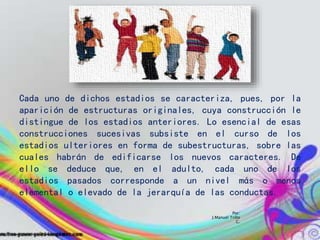 Por:
J.Manuel Trillo
C.
Cada uno de dichos estadios se caracteriza, pues, por la
aparición de estructuras originales, cuya construcción le
distingue de los estadios anteriores. Lo esencial de esas
construcciones sucesivas subsiste en el curso de los
estadios ulteriores en forma de subestructuras, sobre las
cuales habrán de edificarse los nuevos caracteres. De
ello se deduce que, en el adulto, cada uno de los
estadios pasados corresponde a un nivel más o menos
elemental o elevado de la jerarquía de las conductas.
 