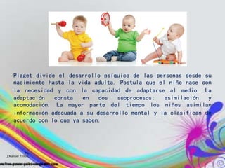 Piaget divide el desarrollo psíquico de las personas desde su
nacimiento hasta la vida adulta. Postula que el niño nace con
la necesidad y con la capacidad de adaptarse al medio. La
adaptación consta en dos subprocesos: asimilación y
acomodación. La mayor parte del tiempo los niños asimilan
información adecuada a su desarrollo mental y la clasifican de
acuerdo con lo que ya saben.
Por:
J.Manuel Trillo C.
 