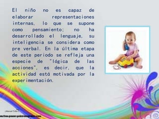 El niño no es capaz de
elaborar representaciones
internas, lo que se supone
como pensamiento; no ha
desarrollado el lenguaje, su
inteligencia se considera como
pre verbal. En la última etapa
de este periodo se refleja una
especie de "lógica de las
acciones", es decir, que la
actividad está motivada por la
experimentación.
Por:
J.Manuel Trillo C.
 
