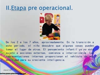 De los 2 a los 7 años, aproximadamente. En la transición a
este periodo, el niño descubre que algunas cosas pueden
tomar el lugar de otras. El pensamiento infantil ya no está
sujeto a acciones externas, comienza a interiorizarse. Las
representaciones internas proporcionan el vehículo de más
movilidad para su creciente inteligencia.
Por:
J.Manuel Trillo C.
 