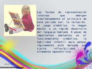 Las formas de representación
internas que emergen
simultáneamente al principio de
este periodo son: la imitación,
el juego simbólico, la imagen
mental y un rápido desarrollo
del lenguaje hablado. A pesar de
importantes adelantos en el
funcionamiento simbólico, la
habilidad infantil para pensar
lógicamente está marcada con
cierta inflexibilidad, es
altamente egocentrista.
Por:
J.Manuel Trillo C.
 