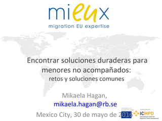 Este proyecto está
financiado por la Unión
Europea
Implementado por
Encontrar soluciones duraderas para
menores no acompañados:
retos y soluciones comunes
Mikaela Hagan,
mikaela.hagan@rb.se
Mexico City, 30 de mayo de 2016
 
