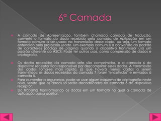    A camada de Apresentação, também chamada camada de Tradução,
    converte o formato do dado recebido pela camada de Aplicação em um
    formato comum a ser usado na transmissão desse dado, ou seja, um formato
    entendido pelo protocolo usado. Um exemplo comum é a conversão do padrão
    de caracteres (código de página) quando o dispositivo transmissor usa um
    padrão diferente do ASCII. Pode ter outros usos, como compressão de dados e
    criptografia.

   Os dados recebidos da camada sete são comprimidos, e a camada 6 do
    dispositivo receptor fica responsável por descomprimir esses dados. A transmissão
    dos dados torna-se mais rápida, já que haverá menos dados a serem
    transmitidos: os dados recebidos da camada 7 foram "encolhidos" e enviados à
    camada 5.
   Para aumentar a segurança, pode-se usar algum esquema de criptografia neste
    nível, sendo que os dados só serão decodificados na camada 6 do dispositivo
    receptor.
   Ela trabalha transformando os dados em um formato no qual a camada de
    aplicação possa aceitar.
 