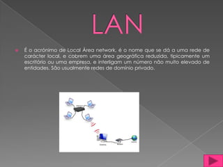    É o acrónimo de Local Área network, é o nome que se dá a uma rede de
    carácter local, e cobrem uma área geográfica reduzida, tipicamente um
    escritório ou uma empresa, e interligam um número não muito elevado de
    entidades. São usualmente redes de domínio privado.
 