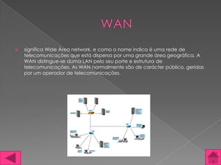    significa Wide Área network, e como o nome indica é uma rede de
    telecomunicações que está dispersa por uma grande área geográfica. A
    WAN distingue-se duma LAN pelo seu porte e estrutura de
    telecomunicações. As WAN normalmente são de carácter público, geridas
    por um operador de telecomunicações.
 