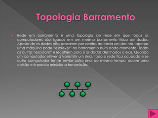    Rede em barramento é uma topologia de rede em que todos os
    computadores são ligados em um mesmo barramento físico de dados.
    Apesar de os dados não passarem por dentro de cada um dos nós, apenas
    uma máquina pode “escrever” no barramento num dado momento. Todas
    as outras “escutam” e recolhem para si os dados destinados a elas. Quando
    um computador estiver a transmitir um sinal, toda a rede fica ocupada e se
    outro computador tentar enviar outro sinal ao mesmo tempo, ocorre uma
    colisão e é preciso reiniciar a transmissão.
 