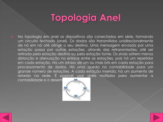    Na topologia em anel os dispositivos são conectados em série, formando
    um circuito fechado (anel). Os dados são transmitidos unidirecionalmente
    de nó em nó até atingir o seu destino. Uma mensagem enviada por uma
    estação passa por outras estações, através das retransmissões, até ser
    retirada pela estação destino ou pela estação fonte. Os sinais sofrem menos
    distorção e atenuação no enlace entre as estações, pois há um repetidor
    em cada estação. Há um atraso de um ou mais bits em cada estação para
    processamento de dados. Há uma queda na contabilidade para um
    grande número de estações. A cada estação inserida, há um aumento de
    retardo na rede. É possível usar anéis múltiplos para aumentar a
    contabilidade e o desempenho.
 