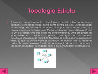    A mais comum actualmente, a topologia em estrela utiliza cabos de par
    trançado e um concentrador como ponto central da rede. O concentrador
    se encarrega de retransmitir todos os dados para todas as estações, mas
    com a vantagem de tornar mais fácil a localização dos problemas, já que
    se um dos cabos, uma das portas do concentrador ou uma das placas de
    rede estiver com problemas, apenas o nó ligado ao componente
    defeituoso ficará fora da rede. Esta topologia se aplica apenas a pequenas
    redes, já que os concentradores costumam ter apenas oito ou dezasseis
    portas. Em redes maiores é utilizada a topologia de árvore, onde temos
    vários concentradores interligados entre si por comutadores ou roteadores.
 