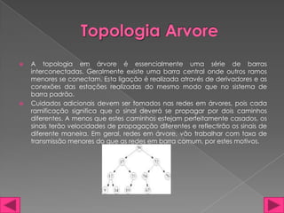    A topologia em árvore é essencialmente uma série de barras
    interconectadas. Geralmente existe uma barra central onde outros ramos
    menores se conectam. Esta ligação é realizada através de derivadores e as
    conexões das estações realizadas do mesmo modo que no sistema de
    barra padrão.
   Cuidados adicionais devem ser tomados nas redes em árvores, pois cada
    ramificação significa que o sinal deverá se propagar por dois caminhos
    diferentes. A menos que estes caminhos estejam perfeitamente casados, os
    sinais terão velocidades de propagação diferentes e reflectirão os sinais de
    diferente maneira. Em geral, redes em árvore, vão trabalhar com taxa de
    transmissão menores do que as redes em barra comum, por estes motivos.
 