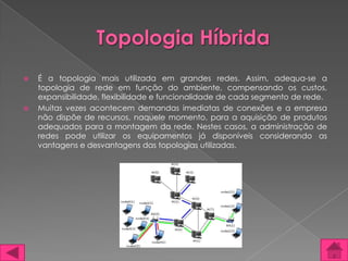    É a topologia mais utilizada em grandes redes. Assim, adequa-se a
    topologia de rede em função do ambiente, compensando os custos,
    expansibilidade, flexibilidade e funcionalidade de cada segmento de rede.
   Muitas vezes acontecem demandas imediatas de conexões e a empresa
    não dispõe de recursos, naquele momento, para a aquisição de produtos
    adequados para a montagem da rede. Nestes casos, a administração de
    redes pode utilizar os equipamentos já disponíveis considerando as
    vantagens e desvantagens das topologias utilizadas.
 
