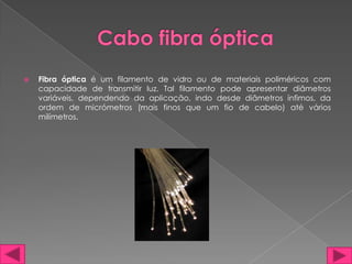    Fibra óptica é um filamento de vidro ou de materiais poliméricos com
    capacidade de transmitir luz. Tal filamento pode apresentar diâmetros
    variáveis, dependendo da aplicação, indo desde diâmetros ínfimos, da
    ordem de micrómetros (mais finos que um fio de cabelo) até vários
    milímetros.
 
