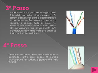 3º Passo
  Inspecione os fios para ver se algum deles
  foi partido ao cortar a jaqueta externa. Se
  algum deles estiver com o cobre exposto,
  corte todos os fios rente ao corte da
  jaqueta, e comece tudo de novo. Fios
  expostos vão causar linha cruzada, perda
  de performance ou simplesmente não
  conectar. É importante manter a capa de
  todos os fios internos intacta.




4º Passo
 Desenrole os pares deixando-os alinhados e
 achatados entre seus dedos. O cordão
 branco pode ser cortado e jogado fora (veja
 Avisos).
 