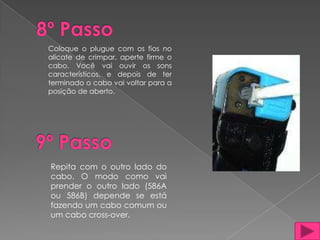 Coloque o plugue com os fios no
alicate de crimpar, aperte firme o
cabo. Você vai ouvir os sons
característicos, e depois de ter
terminado o cabo vai voltar para a
posição de aberto.




Repita com o outro lado do
cabo. O modo como vai
prender o outro lado (586A
ou 586B) depende se está
fazendo um cabo comum ou
um cabo cross-over.
 