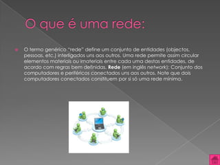    O termo genérico “rede” define um conjunto de entidades (objectos,
    pessoas, etc.) interligados uns aos outros. Uma rede permite assim circular
    elementos materiais ou imateriais entre cada uma destas entidades, de
    acordo com regras bem definidas. Rede (em inglês network): Conjunto dos
    computadores e periféricos conectados uns aos outros. Note que dois
    computadores conectados constituem por si só uma rede mínima.
 