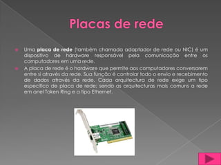    Uma placa de rede (também chamada adaptador de rede ou NIC) é um
    dispositivo de hardware responsável pela comunicação entre os
    computadores em uma rede.
   A placa de rede é o hardware que permite aos computadores conversarem
    entre si através da rede. Sua função é controlar todo o envio e recebimento
    de dados através da rede. Cada arquitectura de rede exige um tipo
    específico de placa de rede; sendo as arquitecturas mais comuns a rede
    em anel Token Ring e a tipo Ethernet.
 