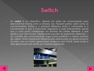    Um switch é um dispositivo utilizado em redes de computadores para
    reencaminhar frames entre os diversos nós. Possuem portas, assim como os
    concentradores (hubs) e a principal diferença entre o comutador e o
    concentrador é que o comutador segmenta a rede internamente, sendo
    que a cada porta corresponde um domínio de colisão diferente, o que
    significa que não haverá colisões entre pacotes de segmentos diferentes —
    ao contrário dos concentradores, cujas portas partilham o mesmo domínio
    de colisão. Outra importante diferença está relacionada ao gerenciamento
    da rede, com um Switch gerenciável, podemos criar VLANS, deste modo a
    rede gerenciada será divida em menores segmentos.
 