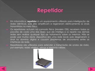    Em informática, repetidor é um equipamento utilizado para interligação de
    redes idênticas, pois eles amplificam e regeneram eletricamente os sinais
    transmitidos no meio físico.
   Os repetidores actuam na camada física (Modelo OSI), recebem todos os
    pacotes de cada uma das redes que ele interliga e os repete nas demais
    redes sem realizar qualquer tipo de tratamento sobre os mesmos. Não se
    pode usar muitos deste dispositivo em uma rede local, pois degeneram o
    sinal no domínio digital e causam problemas de sincronismo entre as
    interfaces de rede.
   Repetidores são utilizados para estender a transmissão de ondas de rádio,
    por exemplo, redes wireless, wimax e telefonia celular.
 