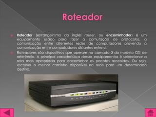    Roteador (estrangeirismo do inglês router, ou encaminhador) é um
    equipamento usado para fazer a comutação de protocolos, a
    comunicação entre diferentes redes de computadores provendo a
    comunicação entre computadores distantes entre si.
   Roteadores são dispositivos que operam na camada 3 do modelo OSI de
    referência. A principal característica desses equipamentos é seleccionar a
    rota mais apropriada para encaminhar os pacotes recebidos. Ou seja,
    escolher o melhor caminho disponível na rede para um determinado
    destino.
 