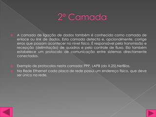    A camada de ligação de dados também é conhecida como camada de
    enlace ou link de dados. Esta camada detecta e, opcionalmente, corrige
    erros que possam acontecer no nível físico. É responsável pela transmissão e
    recepção (delimitação) de quadros e pelo controle de fluxo. Ela também
    estabelece um protocolo de comunicação entre sistemas directamente
    conectados.

   Exemplo de protocolos nesta camada: PPP, LAPB (do X.25),NetBios.
   Na Rede Ethernet cada placa de rede possui um endereço físico, que deve
    ser único na rede.
 