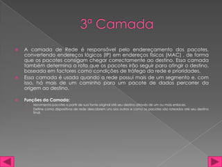    A camada de Rede é responsável pelo endereçamento dos pacotes,
    convertendo endereços lógicos (IP) em endereços físicos (MAC) , de forma
    que os pacotes consigam chegar correctamente ao destino. Essa camada
    também determina a rota que os pacotes irão seguir para atingir o destino,
    baseada em factores como condições de tráfego da rede e prioridades.
   Essa camada é usada quando a rede possui mais de um segmento e, com
    isso, há mais de um caminho para um pacote de dados percorrer da
    origem ao destino.

   Funções da Camada:
    ›   Movimenta pacotes a partir de sua fonte original até seu destino através de um ou mais enlaces.
    ›   Define como dispositivos de rede descobrem uns aos outros e como os pacotes são roteados até seu destino
        final.
 