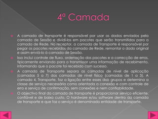    A camada de transporte é responsável por usar os dados enviados pela
    camada de Sessão e dividi-los em pacotes que serão transmitidos para a
    camada de Rede. No receptor, a camada de Transporte é responsável por
    pegar os pacotes recebidos da camada de Rede, remontar o dado original
    e assim enviá-lo à camada de Sessão.
   Isso inclui controle de fluxo, ordenação dos pacotes e a correcção de erros,
    tipicamente enviando para o transmissor uma informação de recebimento,
    informando que o pacote foi recebido com sucesso.
   A camada de Transporte separa as camadas de nível de aplicação
    (camadas 5 a 7) das camadas de nível físico (camadas de 1 a 3). A
    camada 4, Transporte, faz a ligação entre esses dois grupos e determina a
    classe de serviço necessária como orientada a conexão e com controle de
    erro e serviço de confirmação, sem conexões e nem confiabilidade.
   O objectivo final da camada de transporte é proporcionar serviço eficiente,
    confiável e de baixo custo. O hardware e/ou software dentro da camada
    de transporte e que faz o serviço é denominado entidade de transporte.
 