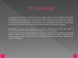   A camada de [Sessão] permite que duas aplicações em computadores diferentes
    estabeleçam uma sessão de comunicação. Nesta sessão, essas aplicações definem
    como será feita a transmissão de dados e coloca marcações nos dados que estão a
    ser transmitidos. Se porventura a rede falhar, os computadores reiniciam a transmissão
    dos dados a partir da última marcação recebida pelo computador receptor.

   Disponibiliza serviços como pontos de controles periódicos a partir dos quais a
    comunicação pode ser restabelecida em caso de pane na rede.
   Abre portas para que várias aplicações possam escalonar o uso da rede e aproveitar
    melhor o tempo de uso. Por exemplo, um browser quando for fazer o download de
    várias imagens pode requisitá-las juntas para que a conexão não fique desocupada
    numa só imagem.
 