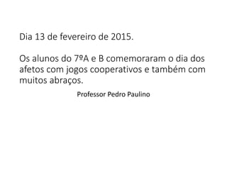 Dia 13 de fevereiro de 2015.
Os alunos do 7ºA e B comemoraram o dia dos
afetos com jogos cooperativos e também com
muitos abraços.
Professor Pedro Paulino
 