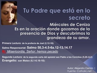 Primera Lectura: de la profecía de Joel (2,12-18):
Salmo Responsorial: Salmo50,3-4.5-6a.12-13.14.17
R/. Misericordia, Señor: hemos pecado
Segunda Lectura: de la segunda carta del apóstol san Pablo a los Corintios (5,20–6,2):
Evangelio: san Mateo (6,1-6.16-18):

                                                             Autor: Alejandro Carrión |
                                                             Fuente: Catholic.net
 