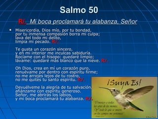 Salmo 50
     R/. Mi boca proclamará tu alabanza, Señor
   Misericordia, Dios mío, por tu bondad,
    por tu inmensa compasión borra mi culpa;
    lava del todo mi delito,
    limpia mi pecado. R/.
    Te gusta un corazón sincero,
    y en mi interior me inculcas sabiduría.
    Rocíame con el hisopo: quedaré limpio;
    lávame: quedaré más blanco que la nieve. R/.
    Oh Dios, crea en mí un corazón puro,
    renuévame por dentro con espíritu firme;
    no me arrojes lejos de tu rostro,
    no me quites tu santo espíritu. R/.
    Devuélveme la alegría de tu salvación,
    afiánzame con espíritu generoso.
    Señor, me abrirás los labios,
    y mi boca proclamará tu alabanza. R/.
 