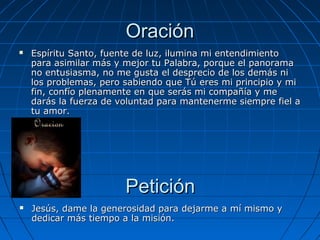 Oración
   Espíritu Santo, fuente de luz, ilumina mi entendimiento
    para asimilar más y mejor tu Palabra, porque el panorama
    no entusiasma, no me gusta el desprecio de los demás ni
    los problemas, pero sabiendo que Tú eres mi principio y mi
    fin, confío plenamente en que serás mi compañía y me
    darás la fuerza de voluntad para mantenerme siempre fiel a
    tu amor.




                        Petición
   Jesús, dame la generosidad para dejarme a mí mismo y
    dedicar más tiempo a la misión.
 