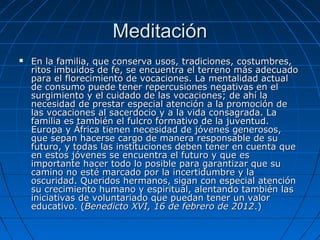 Meditación
   En la familia, que conserva usos, tradiciones, costumbres,
    ritos imbuidos de fe, se encuentra el terreno más adecuado
    para el florecimiento de vocaciones. La mentalidad actual
    de consumo puede tener repercusiones negativas en el
    surgimiento y el cuidado de las vocaciones; de ahí la
    necesidad de prestar especial atención a la promoción de
    las vocaciones al sacerdocio y a la vida consagrada. La
    familia es también el fulcro formativo de la juventud.
    Europa y África tienen necesidad de jóvenes generosos,
    que sepan hacerse cargo de manera responsable de su
    futuro, y todas las instituciones deben tener en cuenta que
    en estos jóvenes se encuentra el futuro y que es
    importante hacer todo lo posible para garantizar que su
    camino no esté marcado por la incertidumbre y la
    oscuridad. Queridos hermanos, sigan con especial atención
    su crecimiento humano y espiritual, alentando también las
    iniciativas de voluntariado que puedan tener un valor
    educativo. (Benedicto XVI, 16 de febrero de 2012.)
 