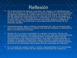 Reflexión
   Por la descripción de algunos versículos, los riesgos y los obstáculos que
    Jesús les presenta a sus discípulos se parecen bastante a las circunstancias
    de algunas realidades de nuestra vida en el mundo actual. No es fácil hoy
    día dar testimonio coherente de la fe. Hoy día vivir la fe es arriesgarse a
    ser etiquetado de modo despectivo. Ciertamente no es un riesgo de vida o
    muerte, pero como cristianos tenemos que temer siempre el peligro de
    sucumbir frente a las presiones a veces aparentemente fuertes de los
    acuerdos sociales.
   Incomprensiones, odios, rechazos, acusaciones etc, que no es poca cosa,
    pero no es posible afrontar la misión ni la vida de cristianos, si tememos el
    juicio y la lucha con el mundo.
   Nuestra fe es un tesoro escondido en nuestros corazones. No hay hoy
    desafío más laborioso y fascinador que el de vivir cada día coherentemente
    con nuestra fe. Además, no estamos solos. El Espíritu Santo está de
    nuestra parte y nos sugerirá qué hacer y qué decir en cada momento. A
    menudo, el ejemplo, el testimonio audaz, atrevido y hasta heroico de un
    cristiano es semilla de conversión y chispa que enciende la llama luminosa
    de la fe en los momentos más críticos de una comunidad de cristianos.
   En la medida de nuestra mayor o menor responsabilidad en la comunidad,
    se nos concede la ocasión de dar auténtico testimonio de nuestra fe.
 