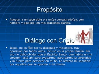 Propósito
   Adoptar a un sacerdote o a un(a) consagrado(a), con
    nombre y apellido, en mis oraciones diarias.




               Diálogo con Cristo
   Jesús, no es fácil ser tu discípulo y misionero. Hay
    oposición por todos lados, incluso en la propia familia. Por
    eso no debo olvidar que el Espíritu Santo, que habita en mi
    corazón, está ahí para ayudarme, para darme la serenidad
    y la fuerza para persevar en mi fe. Te ofrezco mi sacrificio
    por aquellos que se oponen a mi misión.
 