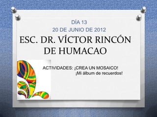 DÍA 13
        20 DE JUNIO DE 2012

ESC. DR. VÍCTOR RINCÓN
     DE HUMACAO
    ACTIVIDADES: ¡CREA UN MOSAICO!
                  ¡Mi álbum de recuerdos!
 