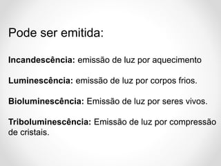 Pode ser emitida:
Incandescência: emissão de luz por aquecimento
Luminescência: emissão de luz por corpos frios.
Bioluminescência: Emissão de luz por seres vivos.
Triboluminescência: Emissão de luz por compressão
de cristais.

 