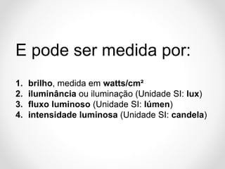 E pode ser medida por:
1.
2.
3.
4.

brilho, medida em watts/cm²
iluminância ou iluminação (Unidade SI: lux)
fluxo luminoso (Unidade SI: lúmen)
intensidade luminosa (Unidade SI: candela)

 