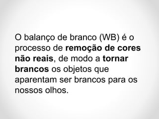 O balanço de branco (WB) é o
processo de remoção de cores
não reais, de modo a tornar
brancos os objetos que
aparentam ser brancos para os
nossos olhos.

 
