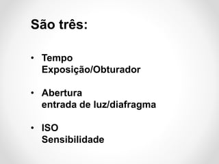 São três:
• Tempo
Exposição/Obturador
• Abertura
entrada de luz/diafragma
• ISO
Sensibilidade

 