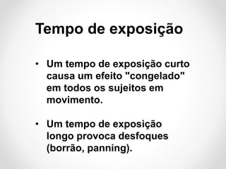 Tempo de exposição
• Um tempo de exposição curto
causa um efeito "congelado"
em todos os sujeitos em
movimento.
• Um tempo de exposição
longo provoca desfoques
(borrão, panning).

 