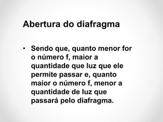 Abertura do diafragma
• Sendo que, quanto menor for
o número f, maior a
quantidade que luz que ele
permite passar e, quanto
maior o número f, menor a
quantidade de luz que
passará pelo diafragma.

 