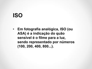 ISO
• Em fotografia analógica, ISO (ou
ASA) é a indicação do quão
sensível é o filme para a luz,
sendo representado por números
(100, 200, 400, 800...).

 