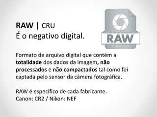 RAW | CRU
É o negativo digital.
Formato de arquivo digital que contém a
totalidade dos dados da imagem, não
processados e não compactados tal como foi
captada pelo sensor da câmera fotográfica.
RAW é específico de cada fabricante.
Canon: CR2 / Nikon: NEF

 