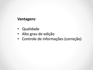Vantagens:

• Qualidade
• Alto grau de edição
• Controle de informações (correção)

 