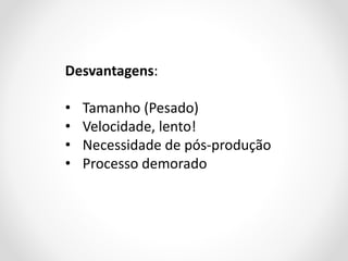 Desvantagens:

•
•
•
•

Tamanho (Pesado)
Velocidade, lento!
Necessidade de pós-produção
Processo demorado

 