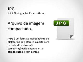 JPG
Joint Photographic Experts Group

Arquivo de imagem
compactado.
JPEG é um formato independente de
plataforma que oferece suporte para
os mais altos níveis de
compactação; No entanto, essa
compactação é com perdas.

 