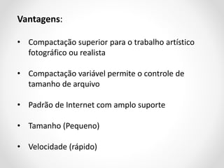 Vantagens:
• Compactação superior para o trabalho artístico
fotográfico ou realista
• Compactação variável permite o controle de
tamanho de arquivo

• Padrão de Internet com amplo suporte
• Tamanho (Pequeno)

• Velocidade (rápido)

 