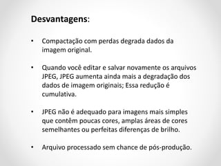 Desvantagens:
•

Compactação com perdas degrada dados da
imagem original.

•

Quando você editar e salvar novamente os arquivos
JPEG, JPEG aumenta ainda mais a degradação dos
dados de imagem originais; Essa redução é
cumulativa.

•

JPEG não é adequado para imagens mais simples
que contêm poucas cores, amplas áreas de cores
semelhantes ou perfeitas diferenças de brilho.

•

Arquivo processado sem chance de pós-produção.

 