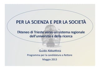 PER	
  LA	
  SCIENZA	
  E	
  PER	
  LA	
  SOCIETÀ	
  	
  
l’Ateneo	
  di	
  Trieste	
  verso	
  un	
  sistema	
  regionale	
  
dell’università	
  e	
  della	
  ricerca	
  
	
  Guido	
  AbbaBsta	
  
Programma	
  per	
  la	
  candidatura	
  a	
  ReDore	
  
Maggio	
  2013	
  
 