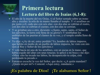 Primera lectura
             Lectura del libro de Isaías (6,1-8):
 El año de la muerte del rey Ozías, vi al Señor sentado sobre un trono
    alto y excelso: la orla de su manto llenaba el templo. Y vi serafines en
    pie junto a él, cada uno con seis alas: con dos alas se cubrían el rostro,
    con dos alas se cubrían el cuerpo, con dos alas se cernían.
   Y se gritaban uno a otro, diciendo: «¡Santo, santo, santo, el Señor de
    los ejércitos, la tierra está llena de su gloria!» Y temblaban los
    umbrales de las puertas al clamor de su voz, y el templo estaba lleno de
    humo.
   Yo dije: «¡Ay de mí, estoy perdido! Yo, hombre de labios impuros,
    que habito en medio de un pueblo de labios impuros, he visto con mis
    ojos al Rey y Señor de los ejércitos.»
   Y voló hacia mí uno de los serafines, con un ascua en la mano, que
    había cogido del altar con unas tenazas; la aplicó a mi boca y me dijo:
    «Mira: esto ha tocado tus labios, ha desaparecido tu culpa, está
    perdonado tu pecado.»
   Entonces escuché la voz del Señor, que decía: «¿A quién mandaré?
    ¿Quién irá por mí?» Contesté: «Aquí estoy, mándame.»

    ¡Es palabra de Dios! ¡Te alabamos Señor !
 